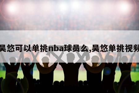 吴悠可以单挑nba球员么,吴悠单挑视频